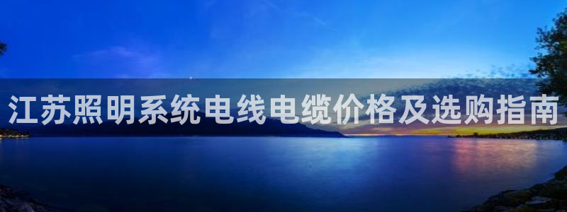 千亿国际集团怎么样啊:江苏照明系统电线电缆价格及选购指南